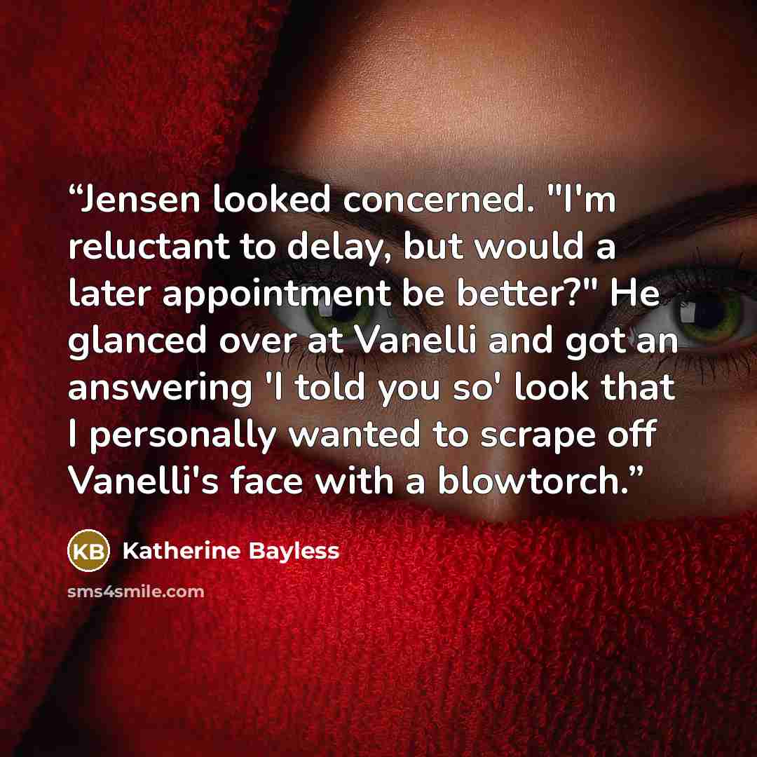 “Jensen looked concerned. "I'm reluctant to delay, but would a later appointment be better?" He glanced over at Vanelli and got an answering 'I told you so' look that I personally wanted to scrape off Vanelli's face with a blowtorch.” quote by Katherine Bayless
