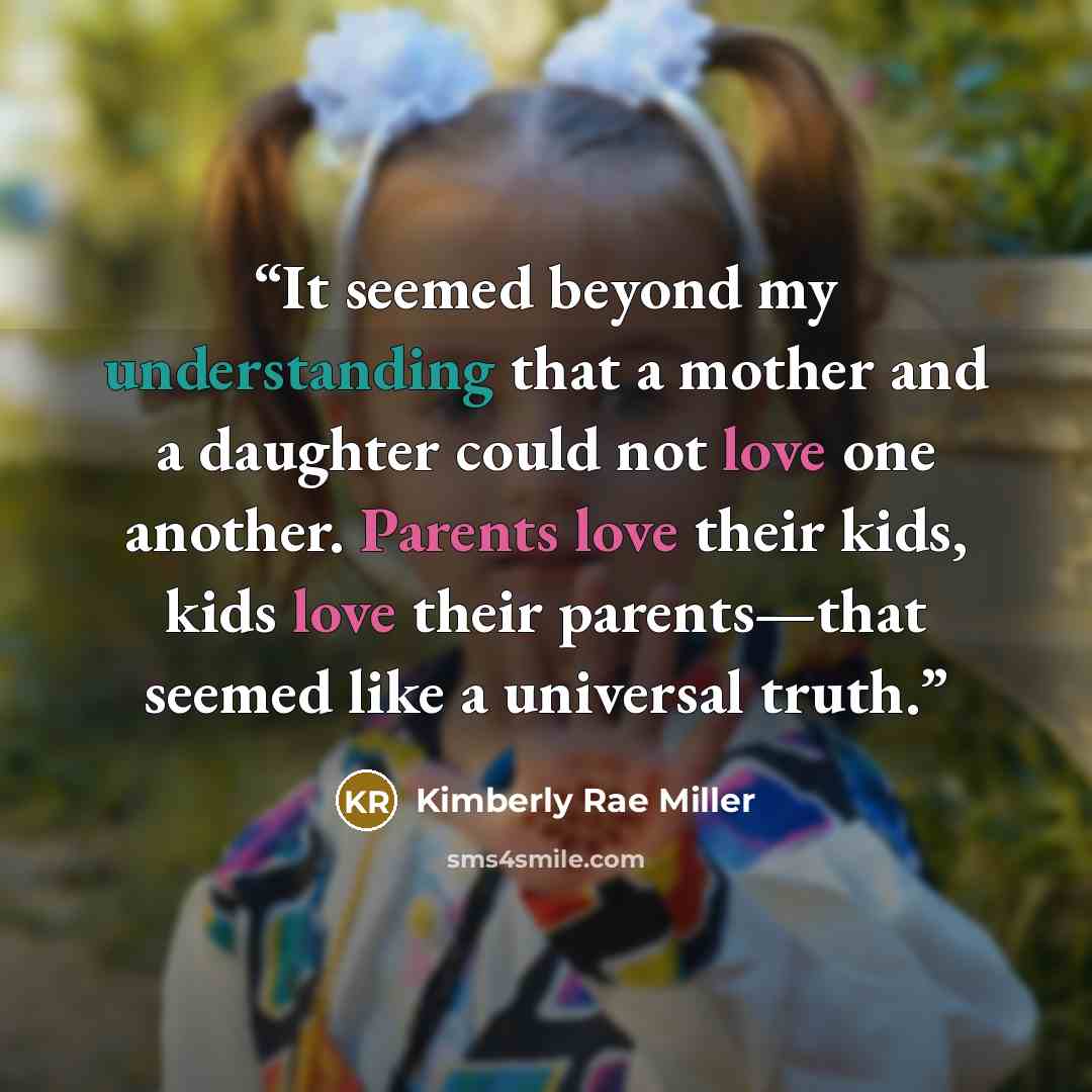 “It seemed beyond my understanding that a mother and a daughter could not love one another. Parents love their kids, kids love their parents—that seemed like a universal truth.” quote by Kimberly Rae Miller