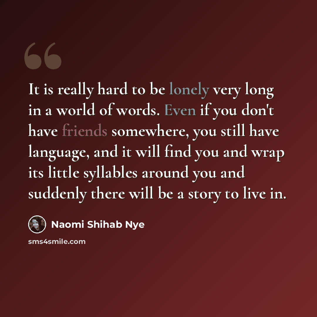 “It is really hard to be lonely very long in a world of words. Even if you don't have friends somewhere, you still have language, and it will find you and wrap its little syllables around you and suddenly there will be a story to live in.” quote by Naomi Shihab Nye