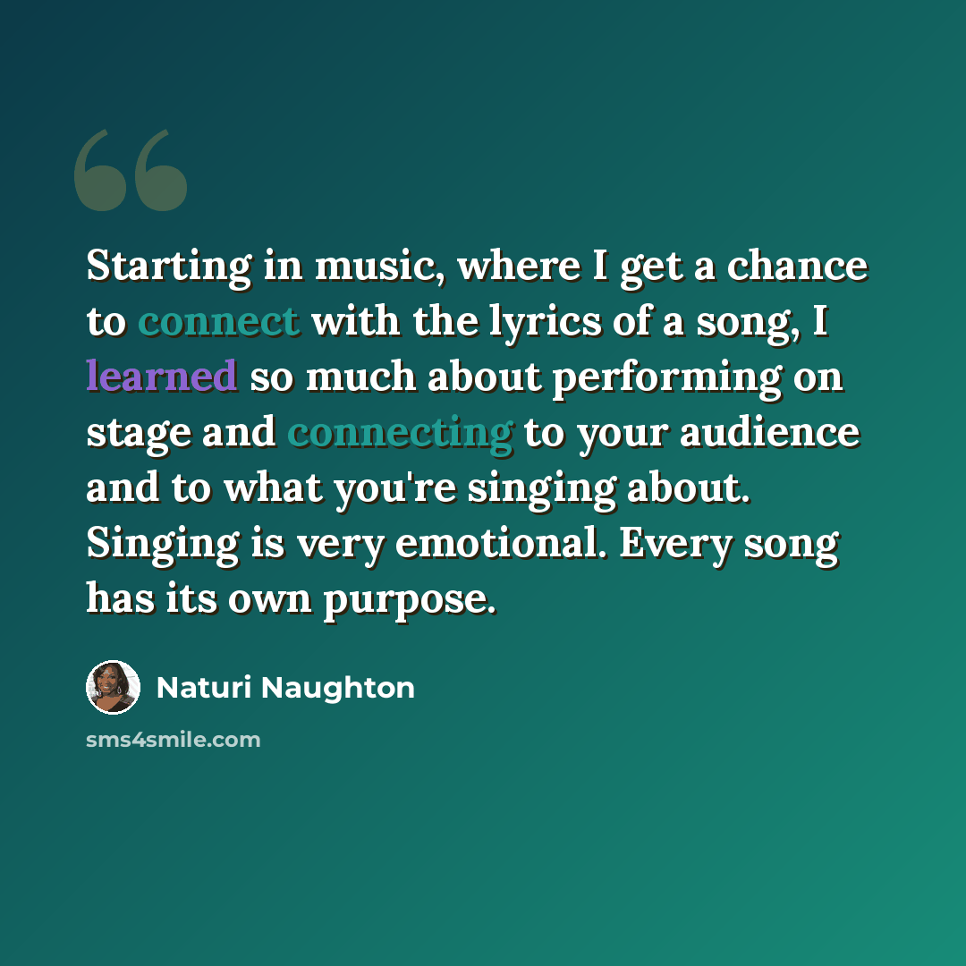 “Starting in music, where I get a chance to connect with the lyrics of a song, I learned so much about performing on stage and connecting to your audience and to what you're singing about. Singing is very emotional. Every song has its own purpose.” quote by Naturi Naughton