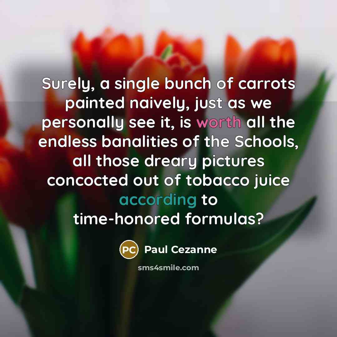 “Surely, a single bunch of carrots painted naively, just as we personally see it, is worth all the endless banalities of the Schools, all those dreary pictures concocted out of tobacco juice according to time-honored formulas?” quote by Paul Cezanne