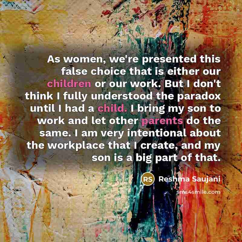 “As women, we're presented this false choice that is either our children or our work. But I don't think I fully understood the paradox until I had a child. I bring my son to work and let other parents do the same. I am very intentional about the workplace that I create, and my son is a big part of…” quote by Reshma Saujani