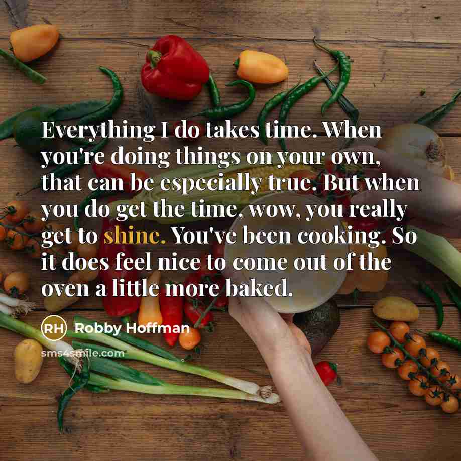 “Everything I do takes time. When you're doing things on your own, that can be especially true. But when you do get the time, wow, you really get to shine. You've been cooking. So it does feel nice to come out of the oven a little more baked.” quote by Robby Hoffman