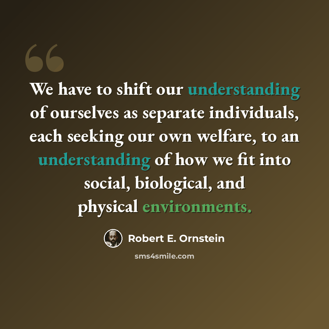 “We have to shift our understanding of ourselves as separate individuals, each seeking our own welfare, to an understanding of how we fit into social, biological, and physical environments.” quote by Robert E. Ornstein