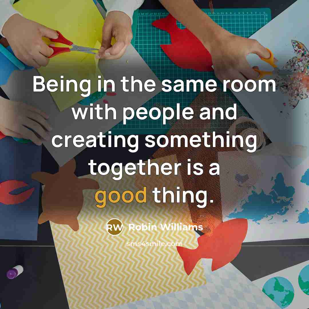 “Being in the same room with people and creating something together is a good thing.” quote by Robin Williams