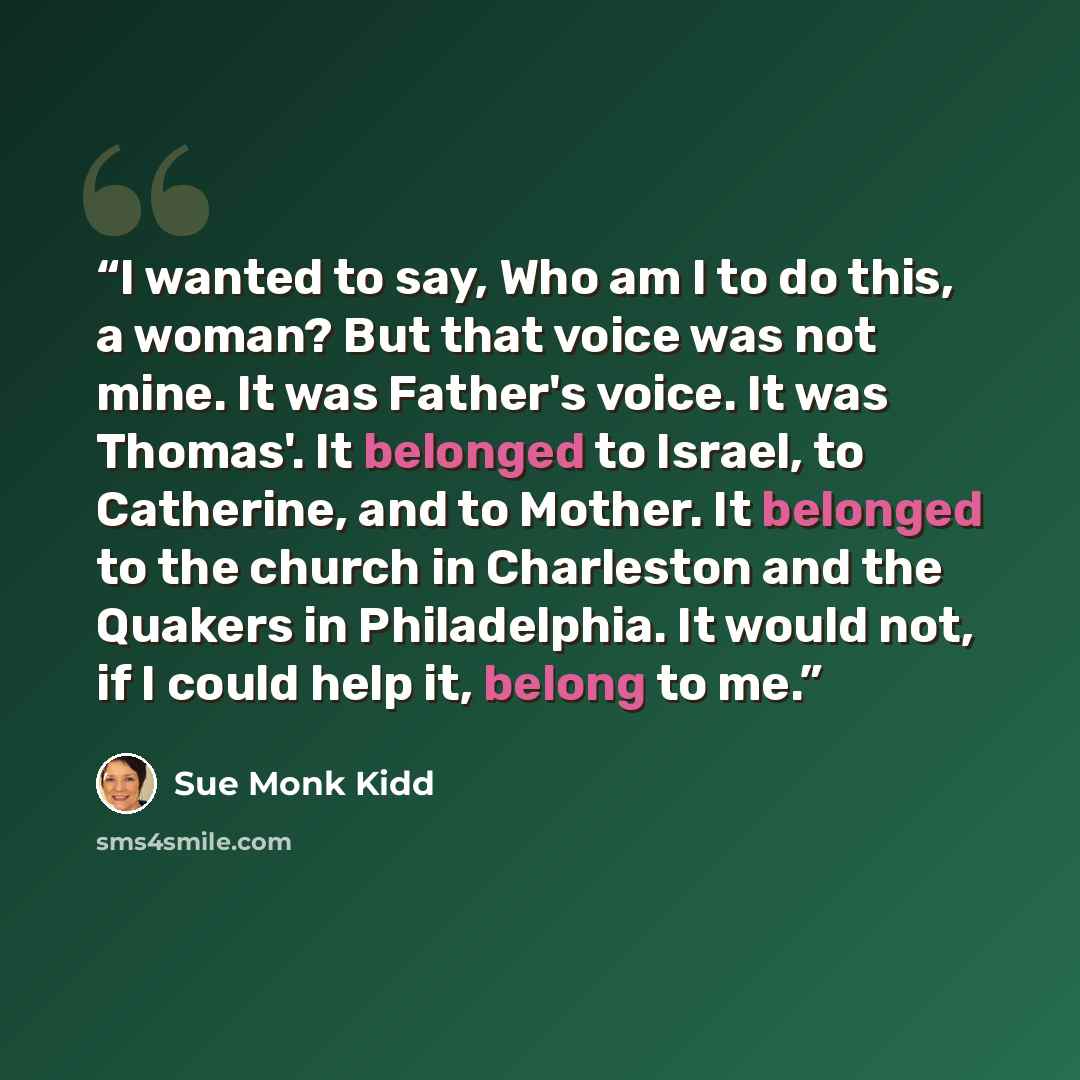 “I wanted to say, Who am I to do this, a woman? But that voice was not mine. It was Father's voice. It was Thomas'. It belonged to Israel, to Catherine, and to Mother. It belonged to the church in Charleston and the Quakers in Philadelphia. It would not, if I could help it, belong to me.” quote by Sue Monk Kidd