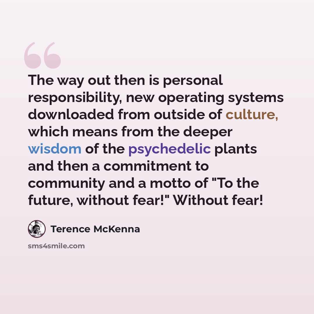 “The way out then is personal responsibility, new operating systems downloaded from outside of culture, which means from the deeper wisdom of the psychedelic plants and then a commitment to community and a motto of "To the future, without fear!" Without fear!” quote by Terence McKenna