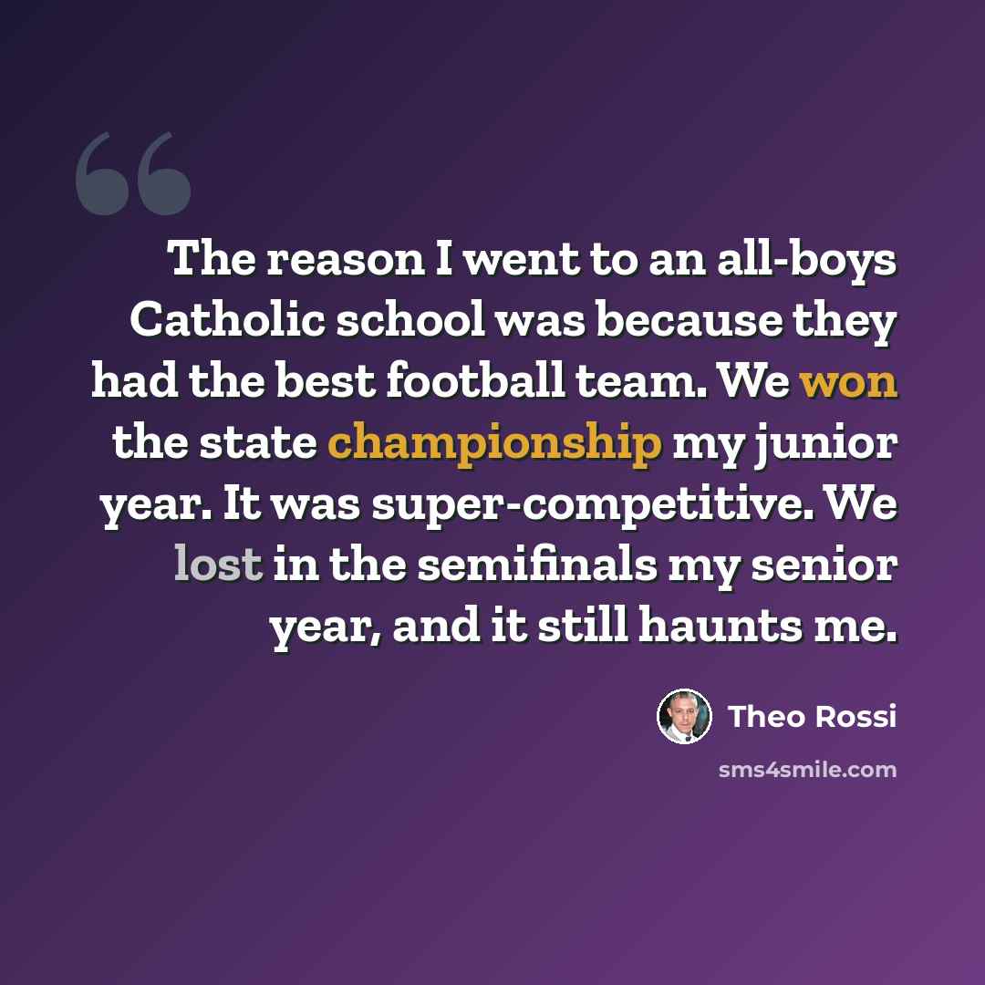 “The reason I went to an all-boys Catholic school was because they had the best football team. We won the state championship my junior year. It was super-competitive. We lost in the semifinals my senior year, and it still haunts me.” quote by Theo Rossi