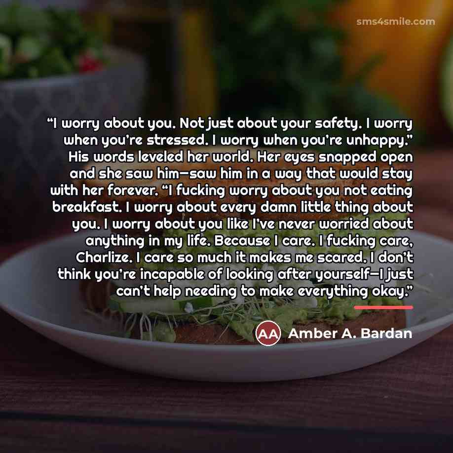 “I worry about you. Not just about your safety. I worry when you’re stressed. I worry when you’re unhappy.” His words leveled her world. Her eyes snapped open and she saw him—saw him in a way that would stay with her forever. “I fucking worry about you not eating breakfast. I worry about every damn…” quote by Amber A. Bardan