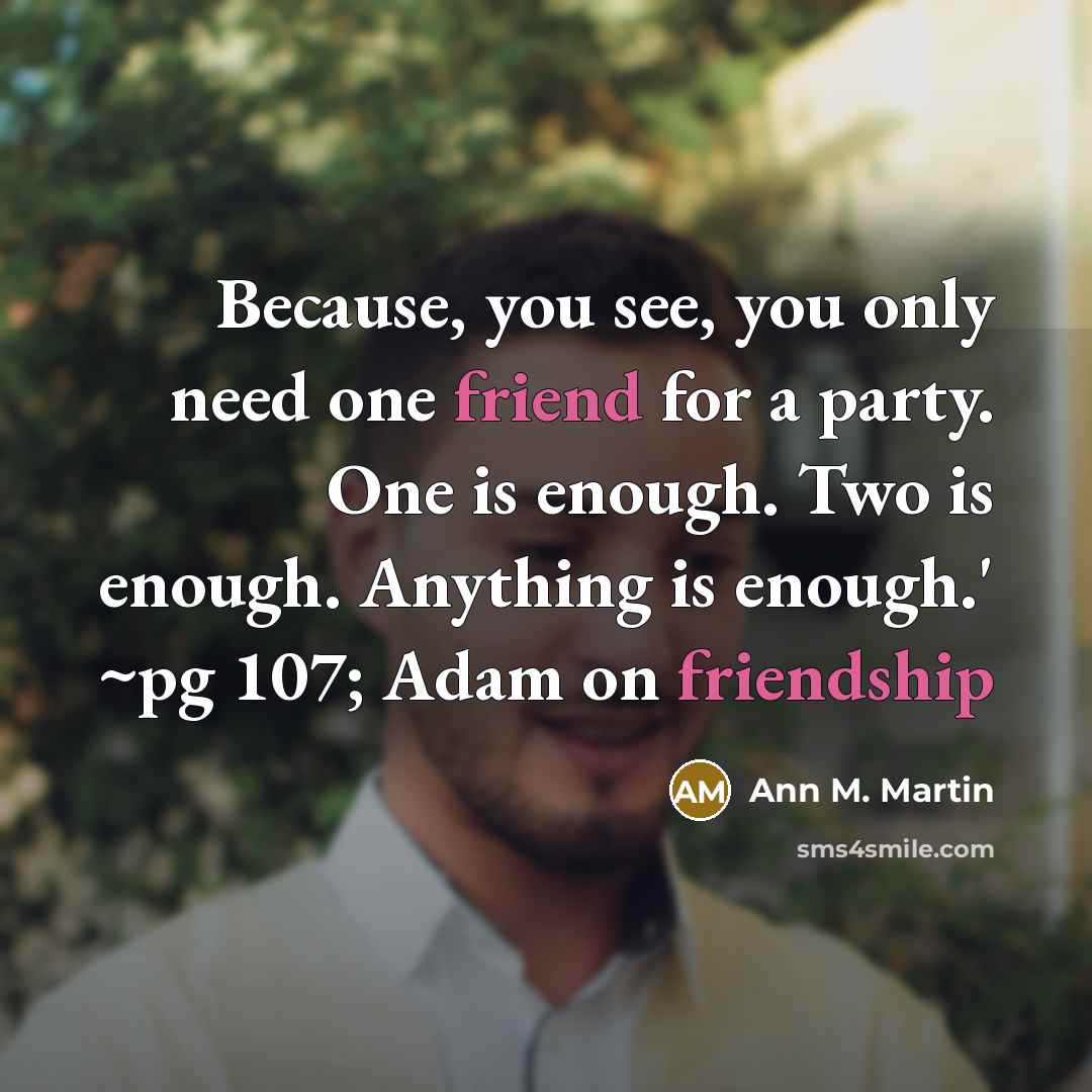 “Because, you see, you only need one friend for a party. One is enough. Two is enough. Anything is enough.' ~pg 107; Adam on friendship” quote by Ann M. Martin