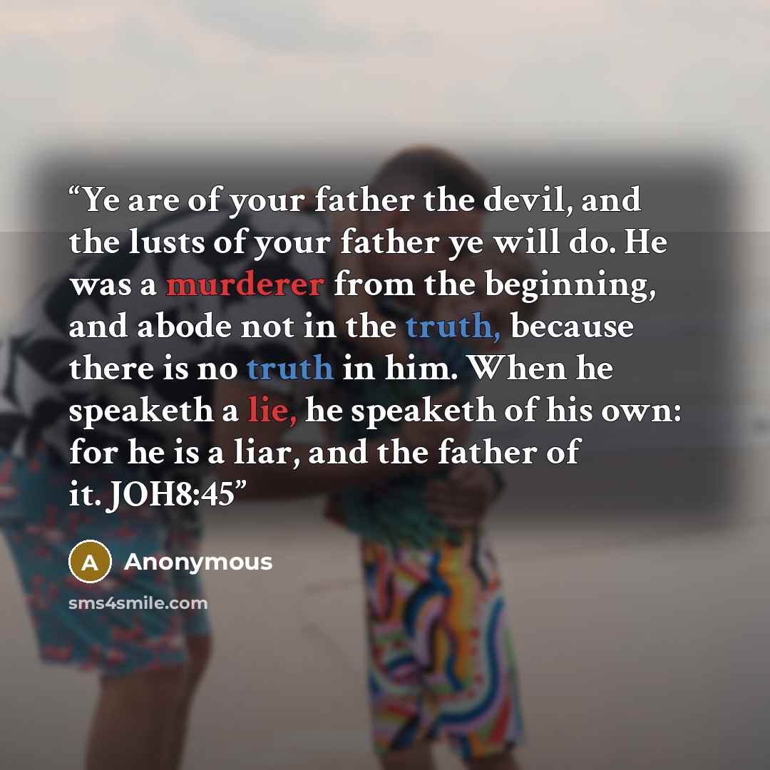 “Ye are of your father the devil, and the lusts of your father ye will do. He was a murderer from the beginning, and abode not in the truth, because there is no truth in him. When he speaketh a lie, he speaketh of his own: for he is a liar, and the father of it. JOH8:45” quote by Anonymous