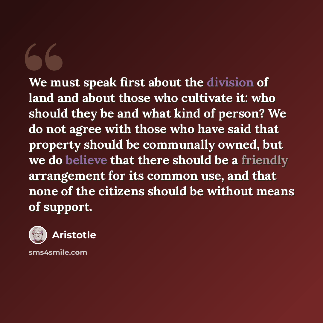 “We must speak first about the division of land and about those who cultivate it: who should they be and what kind of person? We do not agree with those who have said that property should be communally owned, but we do believe that there should be a friendly arrangement for its common use, and that…” quote by Aristotle