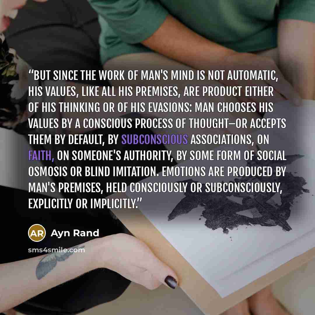 “But since the work of man's mind is not automatic, his values, like all his premises, are product either of his thinking or of his evasions: man chooses his values by a conscious process of thought–or accepts them by default, by subconscious associations, on faith, on someone's authority, by some…” quote by Ayn Rand