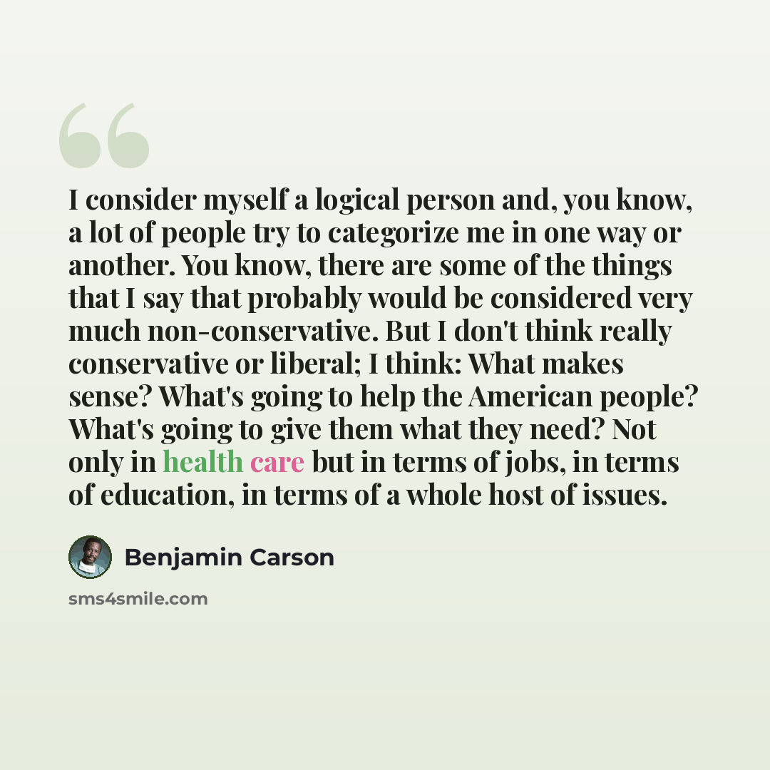 “I consider myself a logical person and, you know, a lot of people try to categorize me in one way or another. You know, there are some of the things that I say that probably would be considered very much non-conservative. But I don't think really conservative or liberal; I think: What makes sense?…” quote by Benjamin Carson