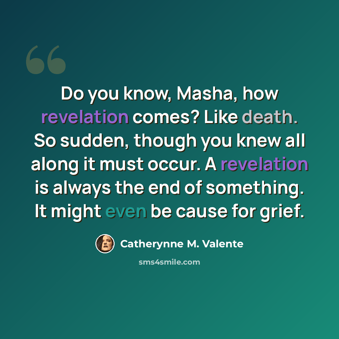 “Do you know, Masha, how revelation comes? Like death. So sudden, though you knew all along it must occur. A revelation is always the end of something. It might even be cause for grief.” quote by Catherynne M. Valente