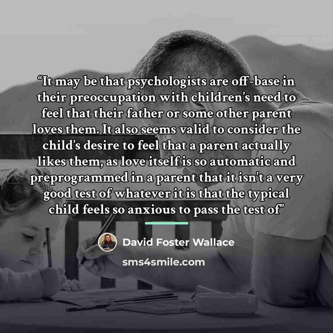 “It may be that psychologists are off-base in their preoccupation with children’s need to feel that their father or some other parent loves them. It also seems valid to consider the child’s desire to feel that a parent actually likes them, as love itself is so automatic and preprogrammed in a…” quote by David Foster Wallace