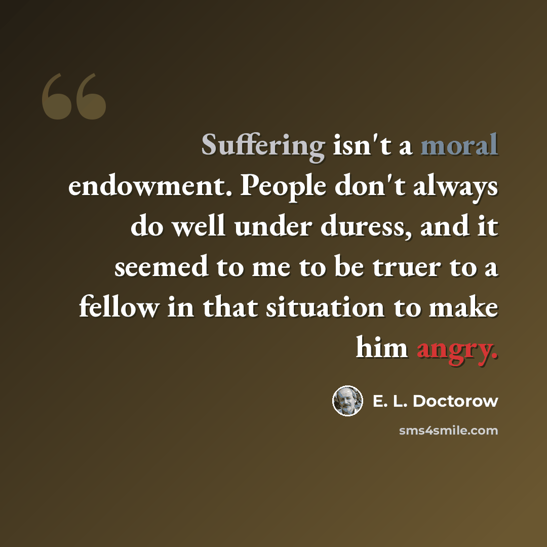“Suffering isn't a moral endowment. People don't always do well under duress, and it seemed to me to be truer to a fellow in that situation to make him angry.” quote by E. L. Doctorow