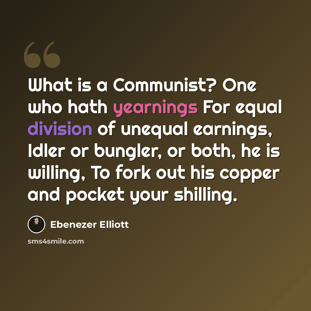 “What is a Communist? One who hath yearnings For equal division of unequal earnings, Idler or bungler, or both, he is willing, To fork out his copper and pocket your shilling.” quote by Ebenezer Elliott