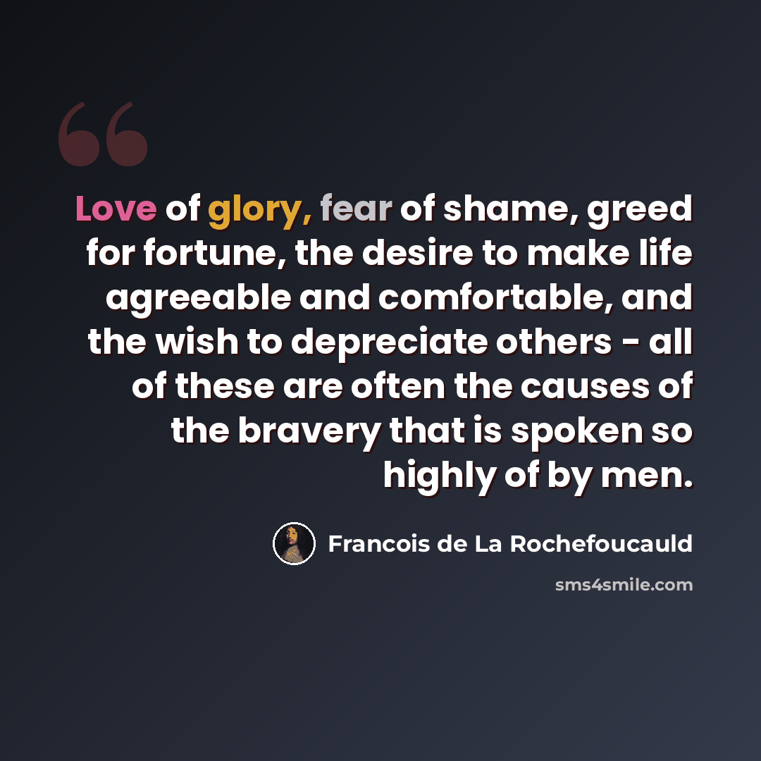 “Love of glory, fear of shame, greed for fortune, the desire to make life agreeable and comfortable, and the wish to depreciate others - all of these are often the causes of the bravery that is spoken so highly of by men.” quote by Francois de La Rochefoucauld