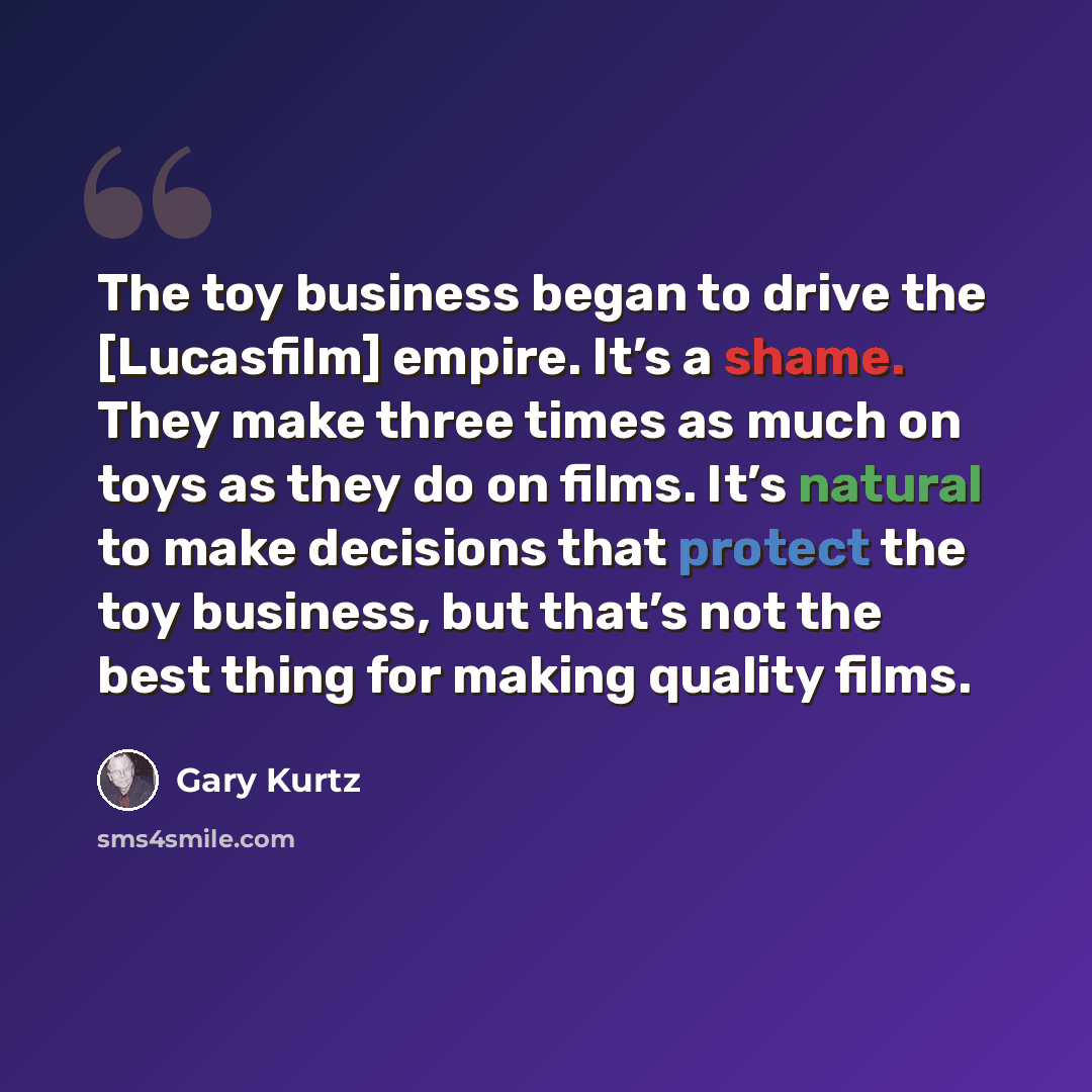 “The toy business began to drive the [Lucasfilm] empire. It’s a shame. They make three times as much on toys as they do on films. It’s natural to make decisions that protect the toy business, but that’s not the best thing for making quality films.” quote by Gary Kurtz