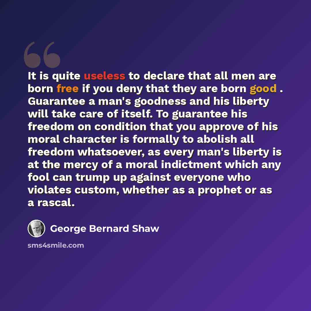 “It is quite useless to declare that all men are born free if you deny that they are born good . Guarantee a man's goodness and his liberty will take care of itself. To guarantee his freedom on condition that you approve of his moral character is formally to abolish all freedom whatsoever, as every…” quote by George Bernard Shaw