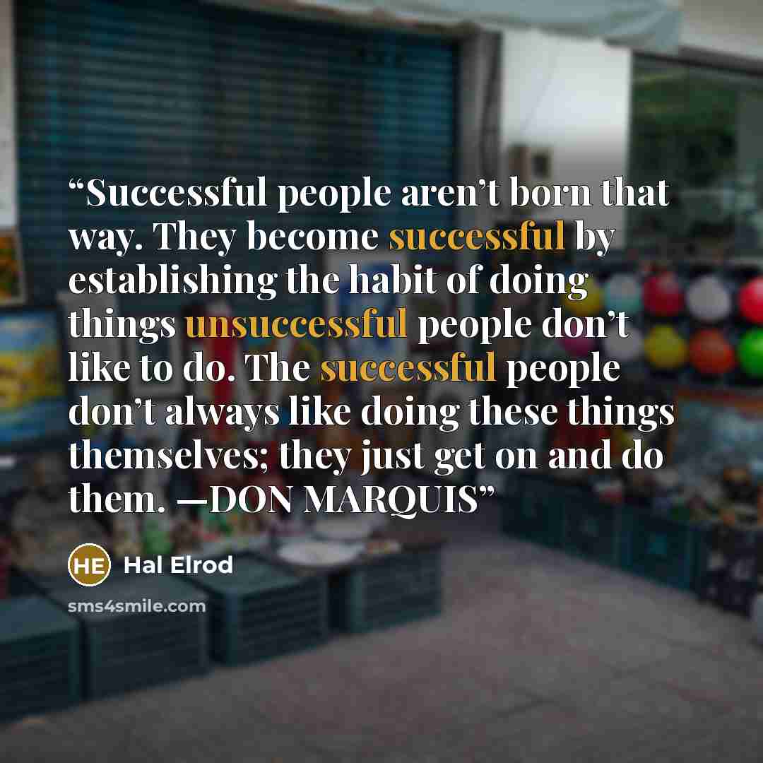 “Successful people aren’t born that way. They become successful by establishing the habit of doing things unsuccessful people don’t like to do. The successful people don’t always like doing these things themselves; they just get on and do them. —DON MARQUIS” quote by Hal Elrod
