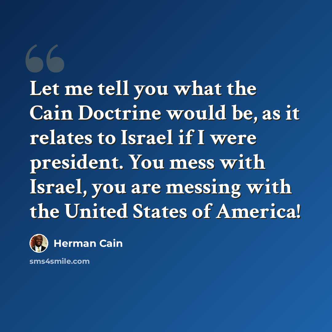 “Let me tell you what the Cain Doctrine would be, as it relates to Israel if I were president. You mess with Israel, you are messing with the United States of America!” quote by Herman Cain