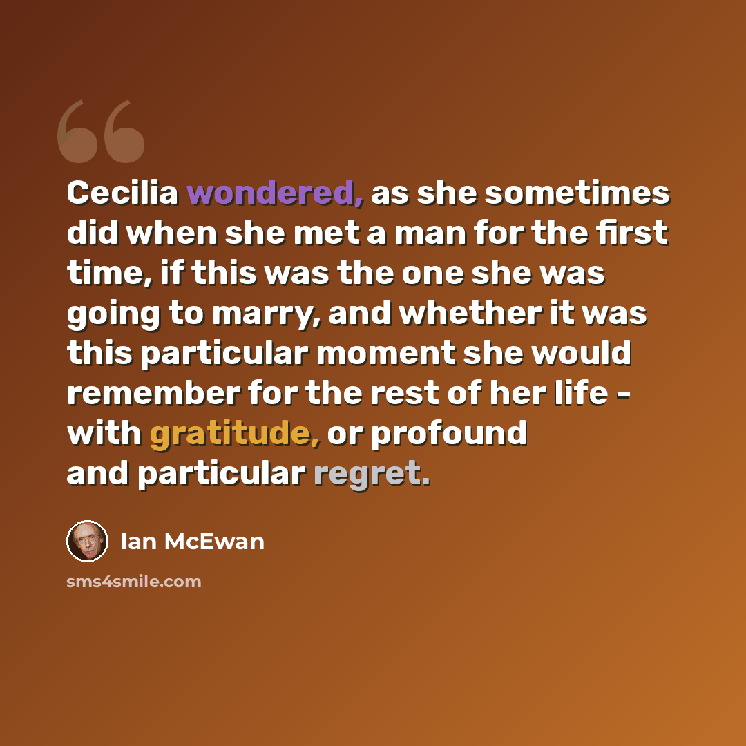 “Cecilia wondered, as she sometimes did when she met a man for the first time, if this was the one she was going to marry, and whether it was this particular moment she would remember for the rest of her life - with gratitude, or profound and particular regret.” quote by Ian Mcewan