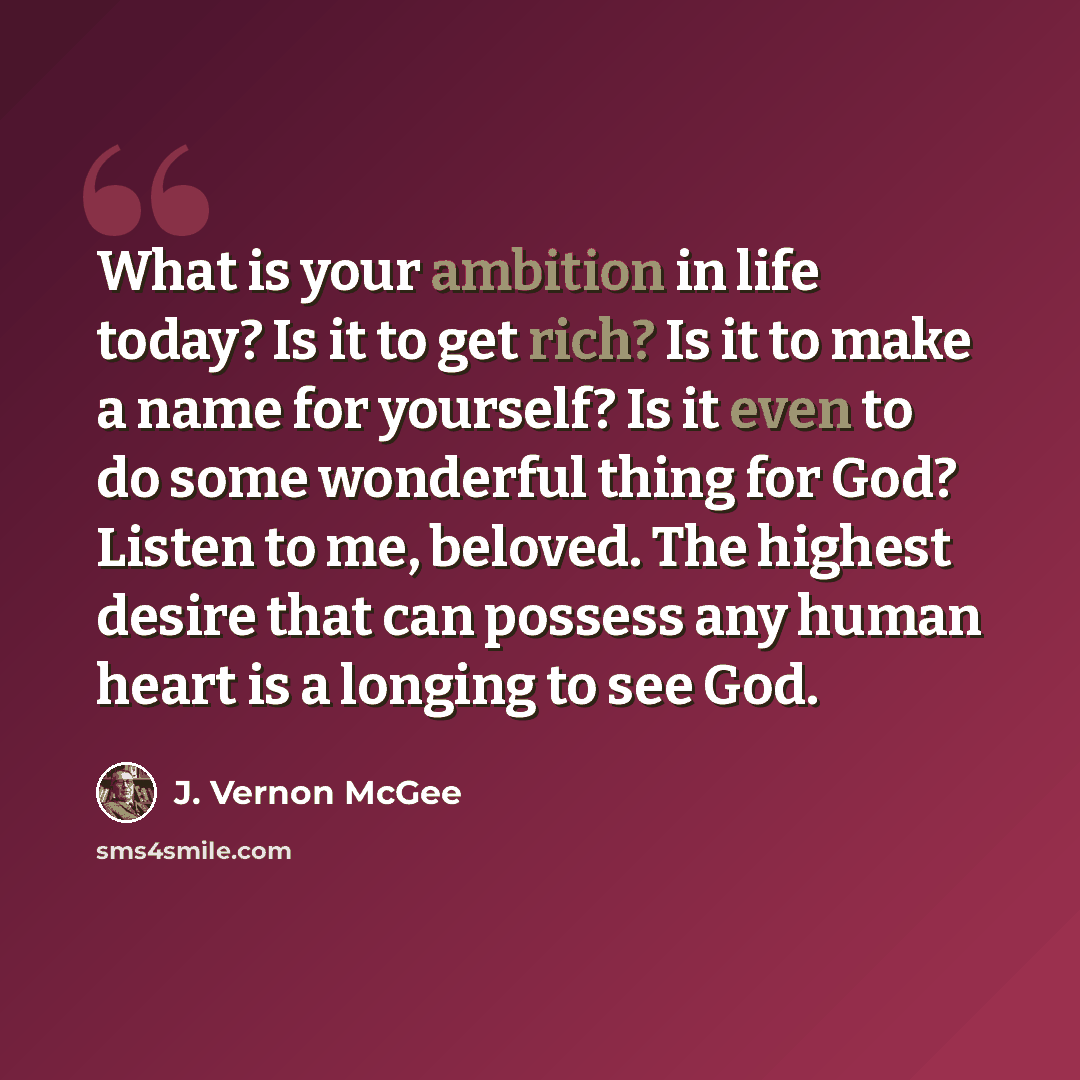 “What is your ambition in life today? Is it to get rich? Is it to make a name for yourself? Is it even to do some wonderful thing for God? Listen to me, beloved. The highest desire that can possess any human heart is a longing to see God.” quote by J. Vernon McGee