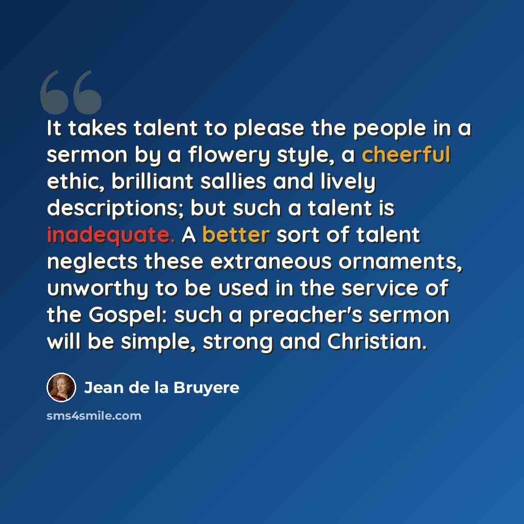 “It takes talent to please the people in a sermon by a flowery style, a cheerful ethic, brilliant sallies and lively descriptions; but such a talent is inadequate. A better sort of talent neglects these extraneous ornaments, unworthy to be used in the service of the Gospel: such a preacher's sermon…” quote by Jean de la Bruyere