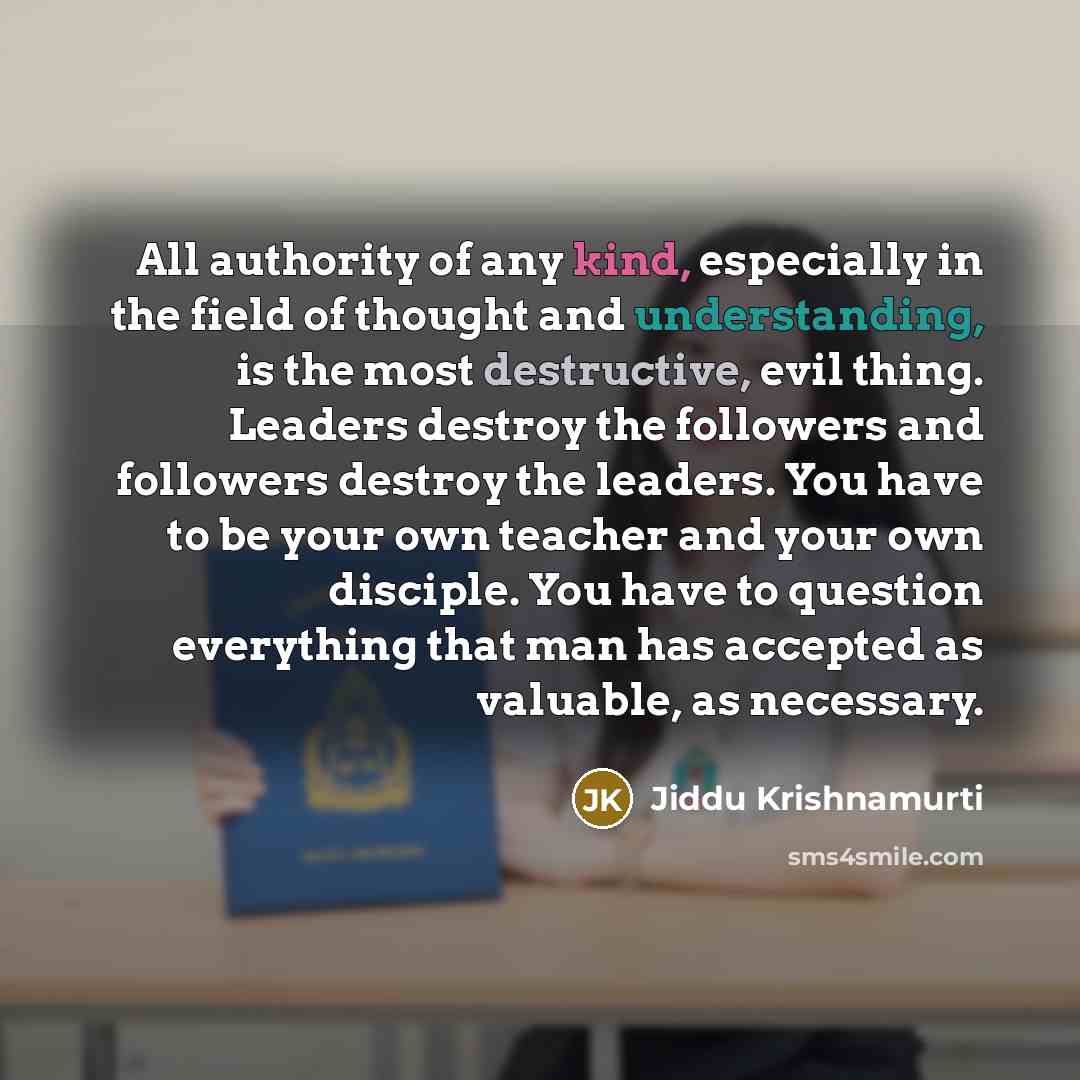“All authority of any kind, especially in the field of thought and understanding, is the most destructive, evil thing. Leaders destroy the followers and followers destroy the leaders. You have to be your own teacher and your own disciple. You have to question everything that man has accepted as…” quote by Jiddu Krishnamurti