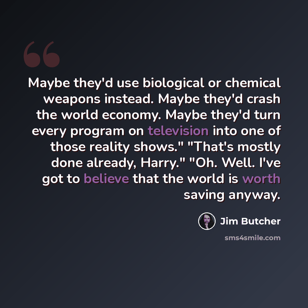 “Maybe they'd use biological or chemical weapons instead. Maybe they'd crash the world economy. Maybe they'd turn every program on television into one of those reality shows." "That's mostly done already, Harry." "Oh. Well. I've got to believe that the world is worth saving anyway.” quote by Jim Butcher