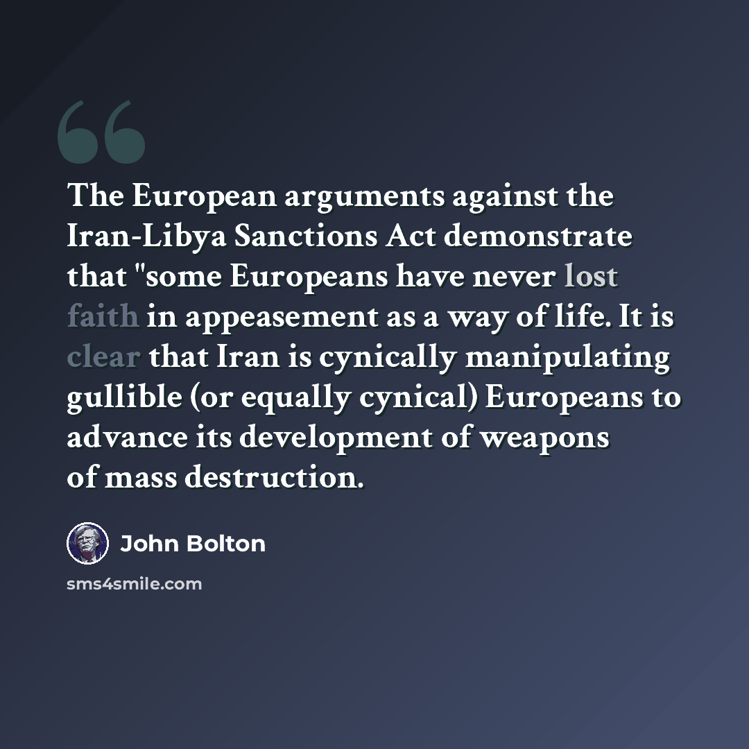“The European arguments against the Iran-Libya Sanctions Act demonstrate that "some Europeans have never lost faith in appeasement as a way of life. It is clear that Iran is cynically manipulating gullible (or equally cynical) Europeans to advance its development of weapons of mass destruction.” quote by John Bolton