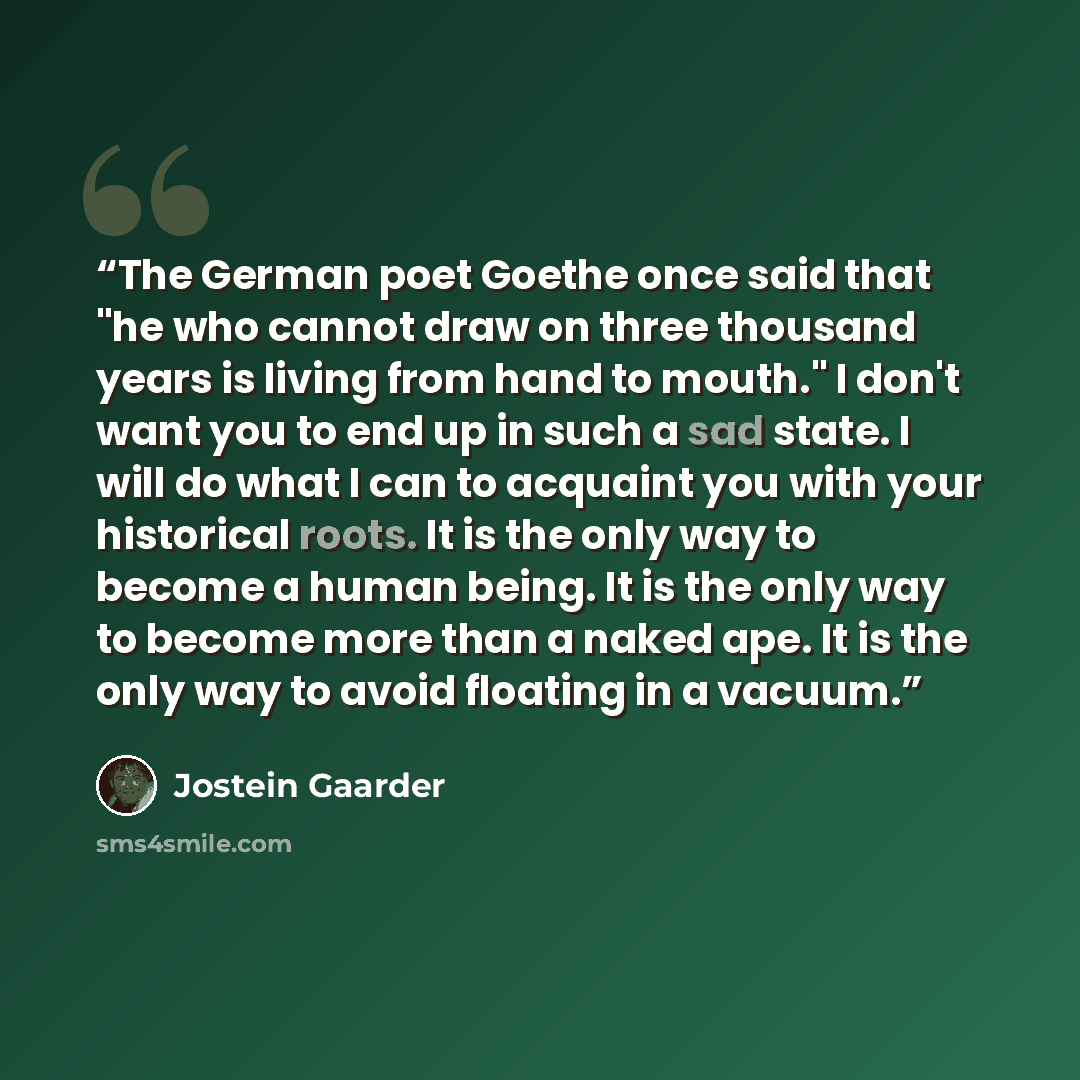 “The German poet Goethe once said that "he who cannot draw on three thousand years is living from hand to mouth." I don't want you to end up in such a sad state. I will do what I can to acquaint you with your historical roots. It is the only way to become a human being. It is the only way to become…” quote by Jostein Gaarder