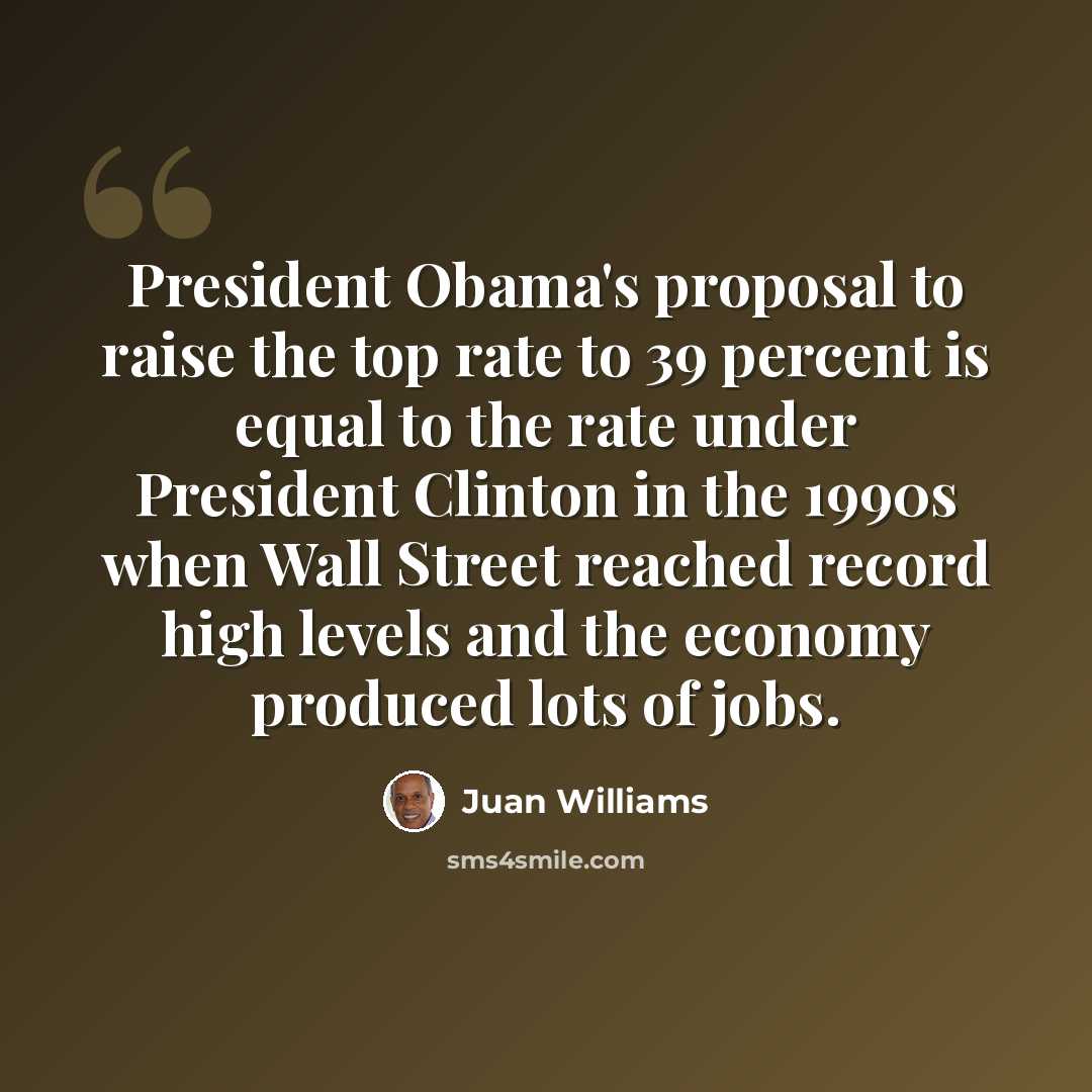 “President Obama's proposal to raise the top rate to 39 percent is equal to the rate under President Clinton in the 1990s when Wall Street reached record high levels and the economy produced lots of jobs.” quote by Juan Williams