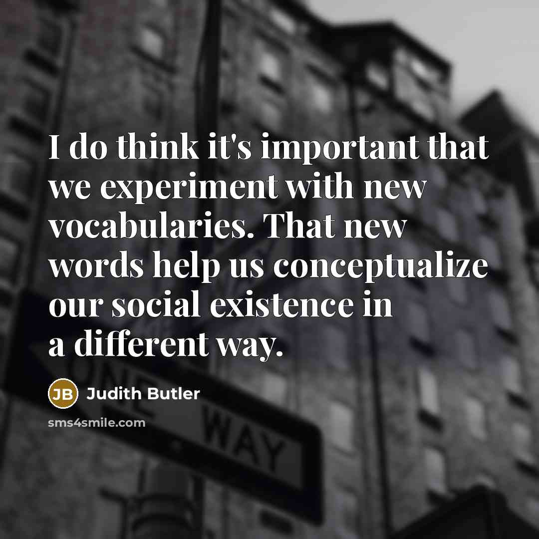“I do think it's important that we experiment with new vocabularies. That new words help us conceptualize our social existence in a different way.” quote by Judith Butler