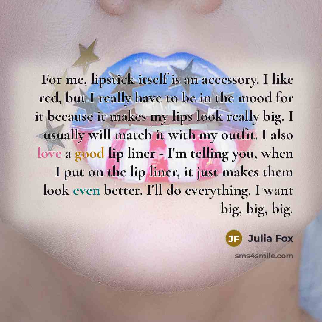 “For me, lipstick itself is an accessory. I like red, but I really have to be in the mood for it because it makes my lips look really big. I usually will match it with my outfit. I also love a good lip liner - I'm telling you, when I put on the lip liner, it just makes them look even better. I'll…” quote by Julia Fox