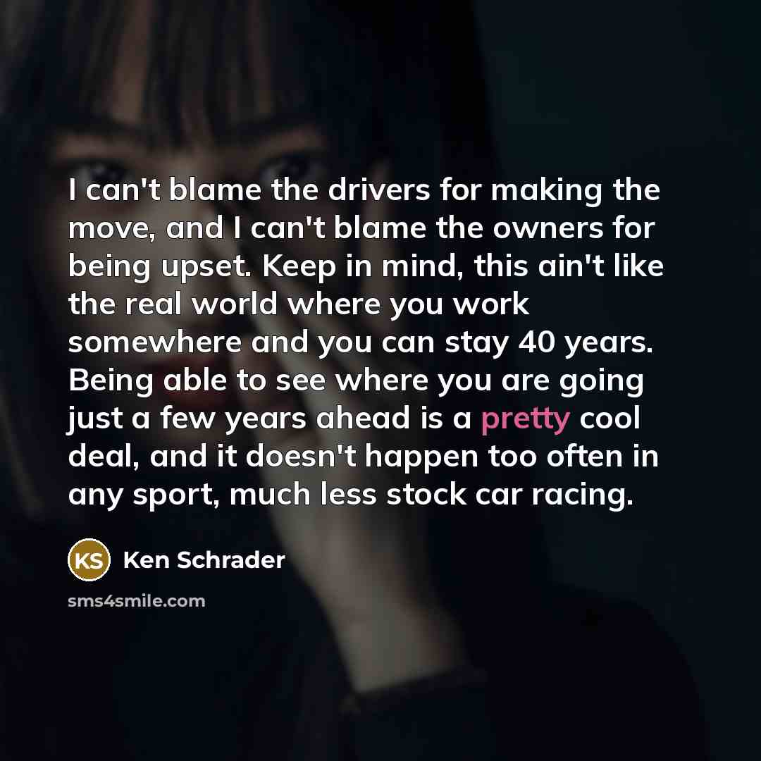 “I can't blame the drivers for making the move, and I can't blame the owners for being upset. Keep in mind, this ain't like the real world where you work somewhere and you can stay 40 years. Being able to see where you are going just a few years ahead is a pretty cool deal, and it doesn't happen…” quote by Ken Schrader