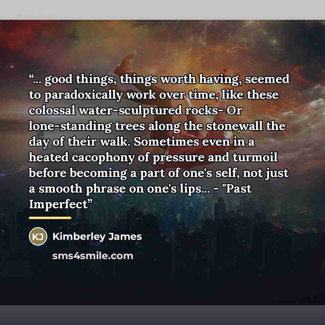“... good things, things worth having, seemed to paradoxically work over time, like these colossal water-sculptured rocks- Or lone-standing trees along the stonewall the day of their walk. Sometimes even in a heated cacophony of pressure and turmoil before becoming a part of one's self, not just a…” quote by Kimberley James