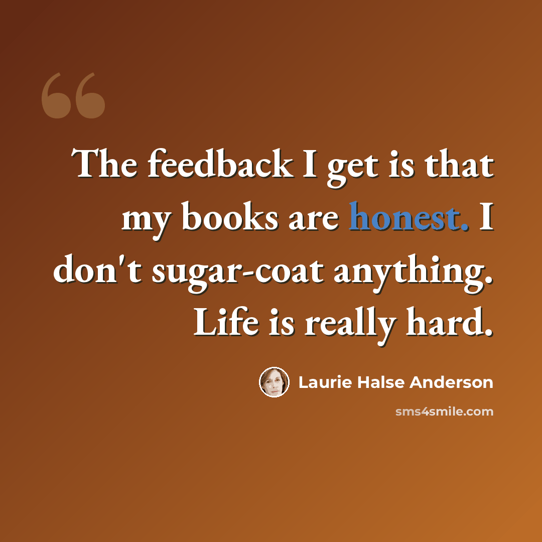 “The feedback I get is that my books are honest. I don't sugar-coat anything. Life is really hard.” quote by Laurie Halse Anderson