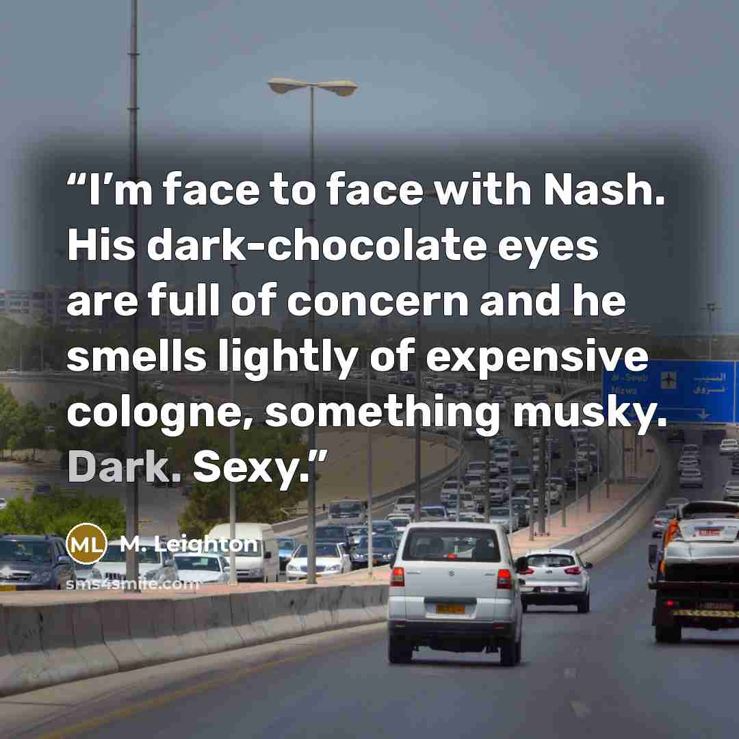 “I’m face to face with Nash. His dark-chocolate eyes are full of concern and he smells lightly of expensive cologne, something musky. Dark. Sexy.” quote by M. Leighton