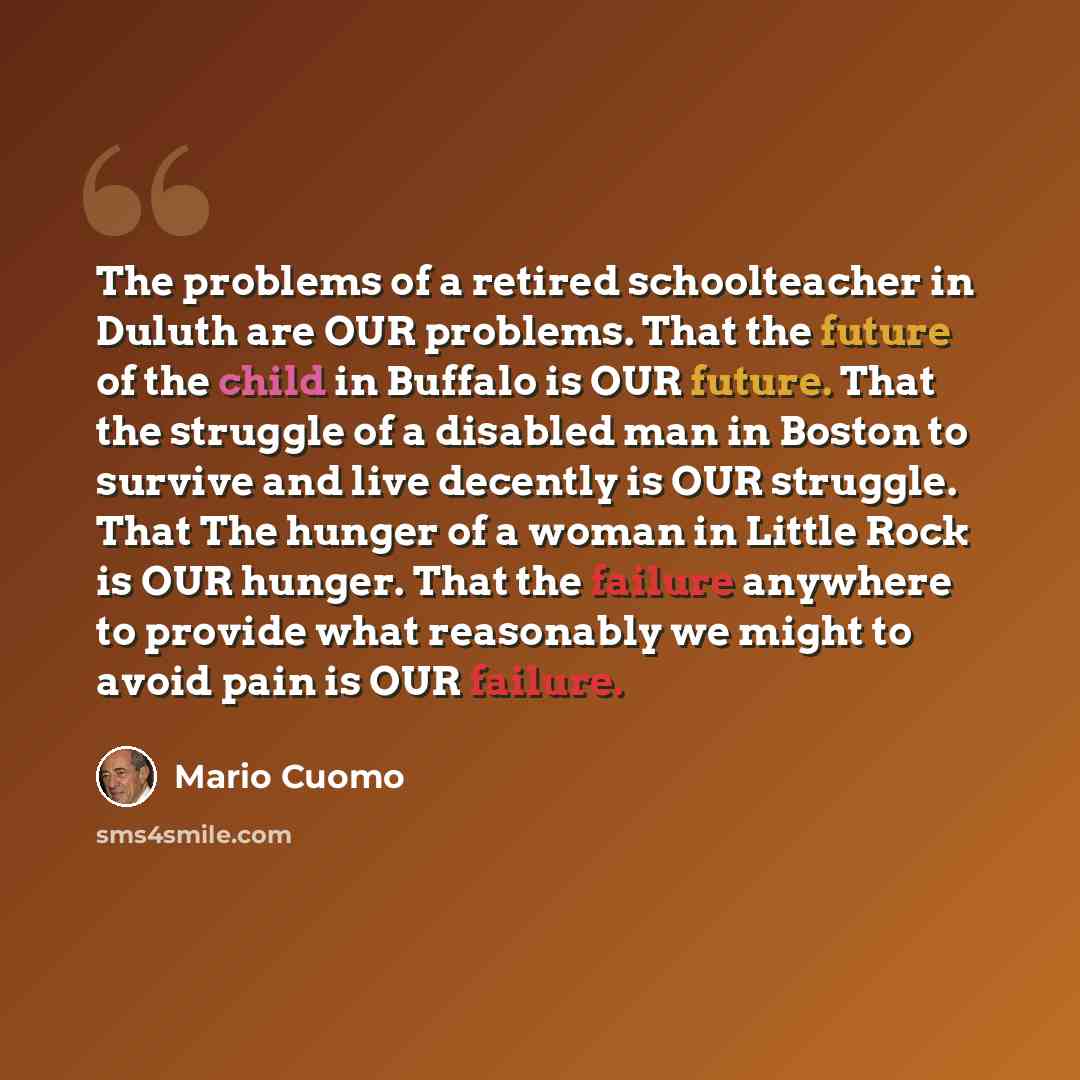 “The problems of a retired schoolteacher in Duluth are OUR problems. That the future of the child in Buffalo is OUR future. That the struggle of a disabled man in Boston to survive and live decently is OUR struggle. That The hunger of a woman in Little Rock is OUR hunger. That the failure anywhere…” quote by Mario Cuomo