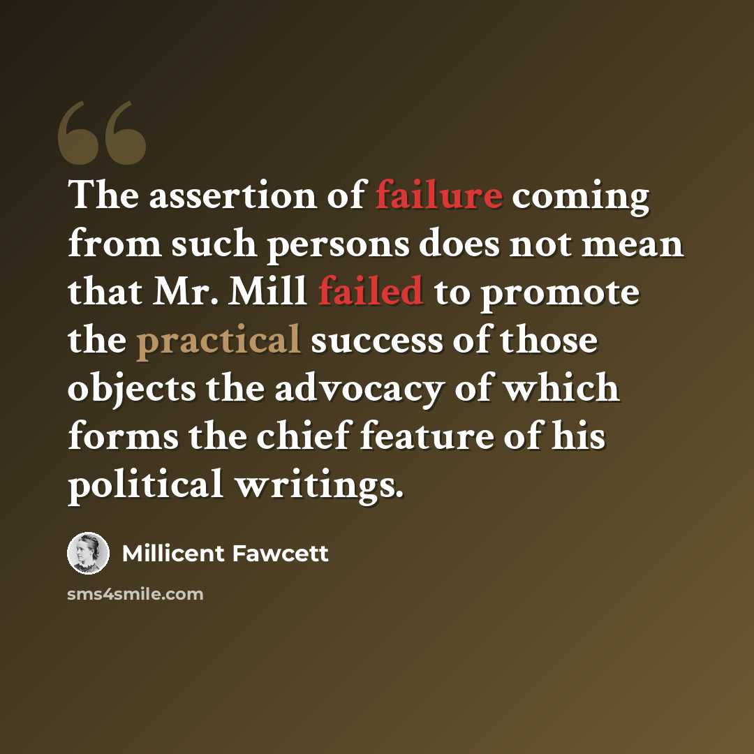“The assertion of failure coming from such persons does not mean that Mr. Mill failed to promote the practical success of those objects the advocacy of which forms the chief feature of his political writings.” quote by Millicent Fawcett