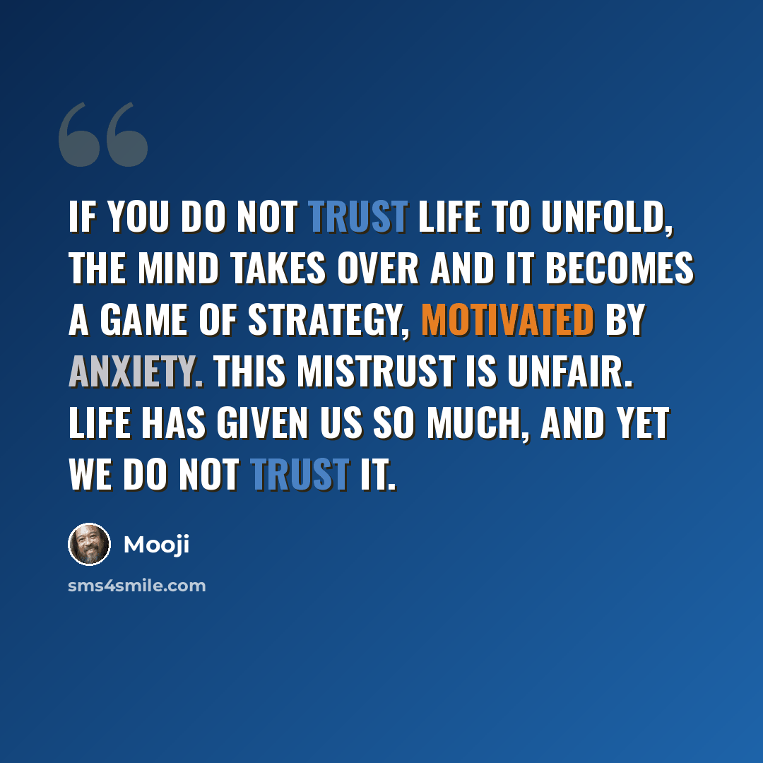 “If you do not trust life to unfold, the mind takes over and it becomes a game of strategy, motivated by anxiety. This mistrust is unfair. Life has given us so much, and yet we do not trust it.” quote by Mooji