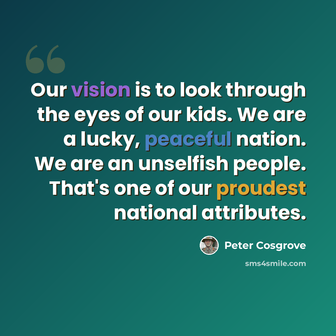 “Our vision is to look through the eyes of our kids. We are a lucky, peaceful nation. We are an unselfish people. That's one of our proudest national attributes.” quote by Peter Cosgrove