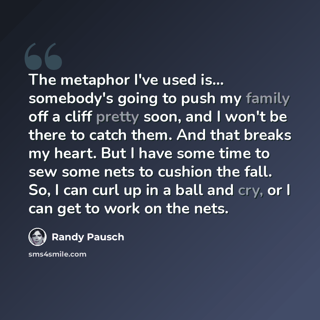 “The metaphor I've used is... somebody's going to push my family off a cliff pretty soon, and I won't be there to catch them. And that breaks my heart. But I have some time to sew some nets to cushion the fall. So, I can curl up in a ball and cry, or I can get to work on the nets.” quote by Randy Pausch