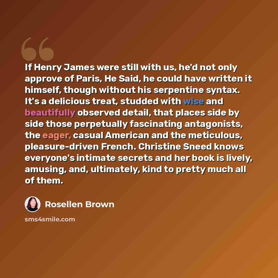 “If Henry James were still with us, he'd not only approve of Paris, He Said, he could have written it himself, though without his serpentine syntax. It's a delicious treat, studded with wise and beautifully observed detail, that places side by side those perpetually fascinating antagonists, the…” quote by Rosellen Brown