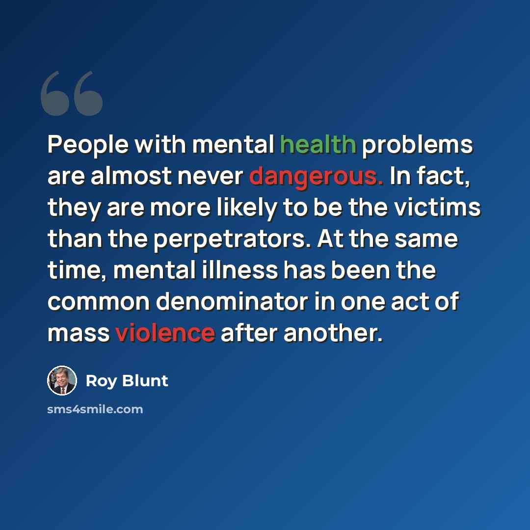 “People with mental health problems are almost never dangerous. In fact, they are more likely to be the victims than the perpetrators. At the same time, mental illness has been the common denominator in one act of mass violence after another.” quote by Roy Blunt