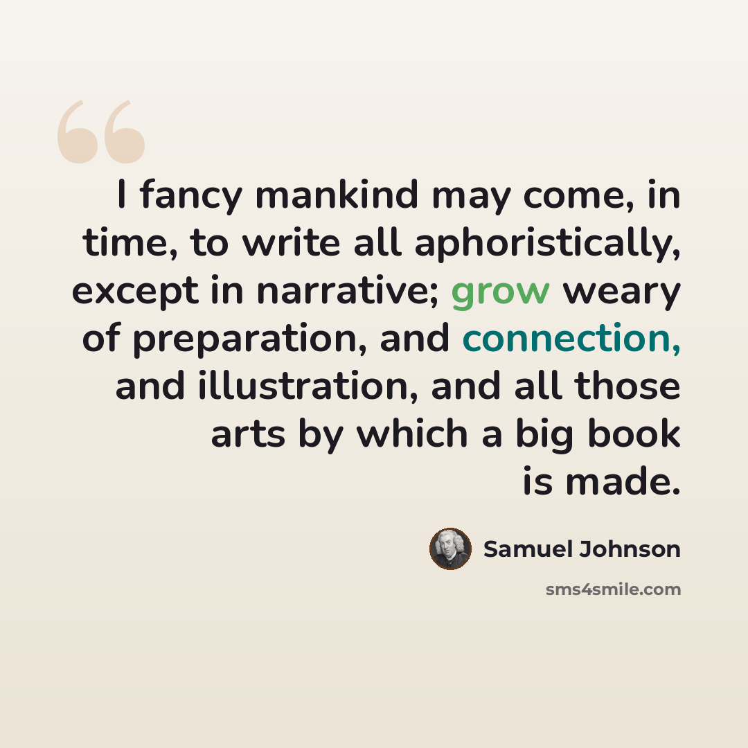 “I fancy mankind may come, in time, to write all aphoristically, except in narrative; grow weary of preparation, and connection, and illustration, and all those arts by which a big book is made.” quote by Samuel Johnson