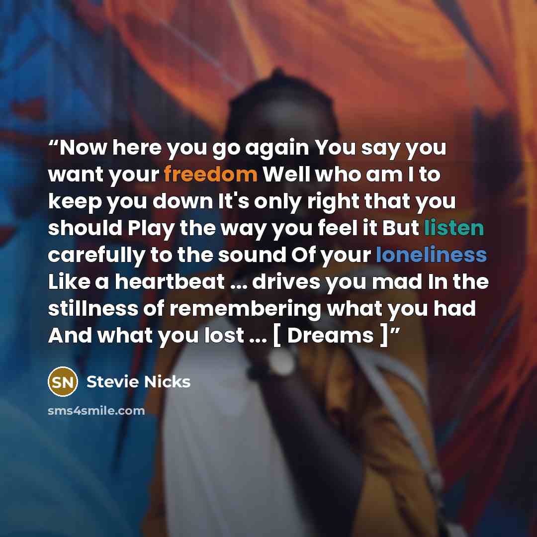 “Now here you go again You say you want your freedom Well who am I to keep you down It's only right that you should Play the way you feel it But listen carefully to the sound Of your loneliness Like a heartbeat ... drives you mad In the stillness of remembering what you had And what you lost ... […” quote by Stevie Nicks